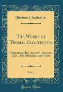 The Works of Thomas Chatterton, Vol. 1: Containing His Life, by G. Gregory, D.D., and Miscellaneous Poems (Classic Reprint)