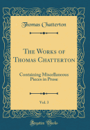 The Works of Thomas Chatterton, Vol. 3: Containing Miscellaneous Pieces in Prose (Classic Reprint)