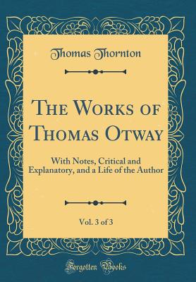 The Works of Thomas Otway, Vol. 3 of 3: With Notes, Critical and Explanatory, and a Life of the Author (Classic Reprint) - Thornton, Thomas