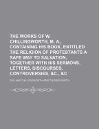 The Works of W. Chillingworth, M. A., Containing His Book, Entitled the Religion of Protestants a Safe Way to Salvation, Together with His Sermons, Letters, Discourses, Controversies, &C., &C