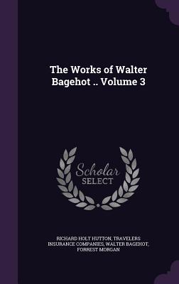 The Works of Walter Bagehot .. Volume 3 - Hutton, Richard Holt, and Companies, Travelers Insurance, and Bagehot, Walter