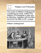 The Works of William Chillingworth Containing His Book, Entitl'd the Religion of Protestants a Safe Way to Salvation; Together with His Nine Sermons His Letter to Mr. Lewgar