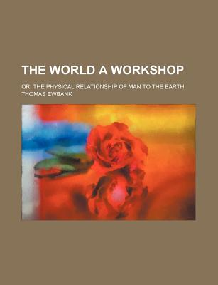 The World a Workshop: Or, the Physical Relationship of Man to the Earth - Ewbank, Thomas