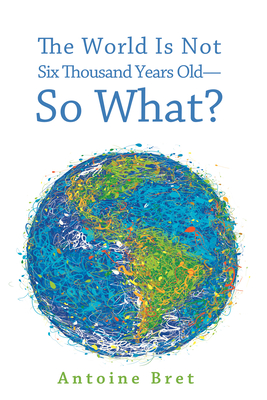 The World Is Not Six Thousand Years Old-So What? - Bret, Antoine, and Hutchinson, Ian (Foreword by)