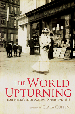 The World Upturning: Elsie Henry's Irish Wartime Diaries, 1913 - 1919 - Cullen, Clara