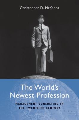 The World's Newest Profession: Management Consulting in the Twentieth Century - McKenna, Christopher D.