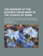 The Worship of the Blessed Virgin Mary in the Church of Rome: Contrary to Holy Scripture, and to the Faith and Practice of the Church of Christ Through the First Five Centuries