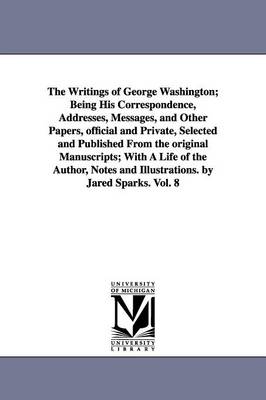 The Writings of George Washington; Being His Correspondence, Addresses, Messages, and Other Papers, official and Private, Selected and Published From the original Manuscripts; With A Life of the Author, Notes and Illustrations. by Jared Sparks. Vol. 8 - Washington, George