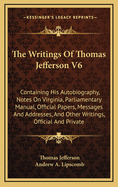 The Writings of Thomas Jefferson V6: Containing His Autobiography, Notes on Virginia, Parliamentary Manual, Official Papers, Messages and Addresses, and Other Writings, Official and Private