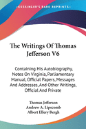 The Writings Of Thomas Jefferson V6: Containing His Autobiography, Notes On Virginia, Parliamentary Manual, Official Papers, Messages And Addresses, And Other Writings, Official And Private