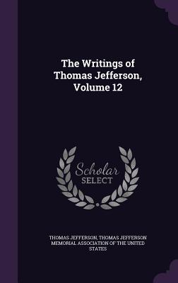 The Writings of Thomas Jefferson, Volume 12 - Jefferson, Thomas, and Thomas Jefferson Memorial Association of (Creator)