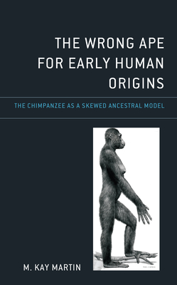 The Wrong Ape for Early Human Origins: The Chimpanzee as a Skewed Ancestral Model - Martin, M Kay