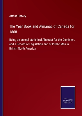 The Year Book and Almanac of Canada for 1868: Being an annual statistical Abstract for the Dominion, and a Record of Legislation and of Public Men in British North America - Harvey, Arthur