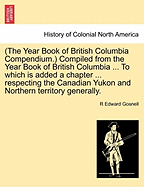 (The Year Book of British Columbia Compendium.) Compiled from the Year Book of British Columbia ... to Which Is Added a Chapter ... Respecting the Canadian Yukon and Northern Territory Generally.