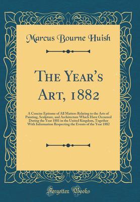 The Year's Art, 1882: A Concise Epitome of All Matters Relating to the Arts of Painting, Sculpture, and Architecture Which Have Occurred During the Year 1881 in the United Kingdom, Together with Information Respecting the Events of the Year 1882 - Huish, Marcus Bourne