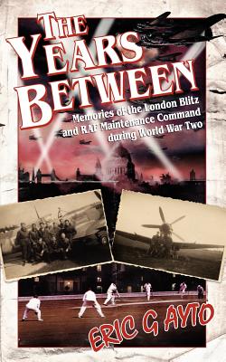 The Years Between: Memories of the London Blitz and RAF Maintenance Command During World War Two - Ayto, Eric G