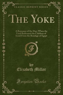 The Yoke: A Romance of the Days When the Lord Redeemed the Children of Israel from the Bondage of Egypt (Classic Reprint) - Miller, Elizabeth, MD, PhD