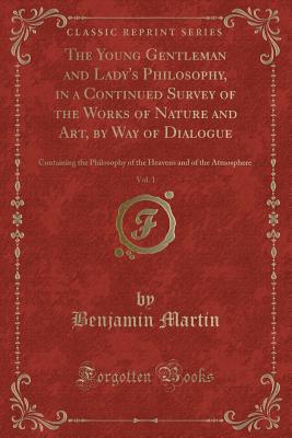 The Young Gentleman and Lady's Philosophy, in a Continued Survey of the Works of Nature and Art, by Way of Dialogue, Vol. 1: Containing the Philosophy of the Heavens and of the Atmosphere (Classic Reprint) - Martin, Benjamin