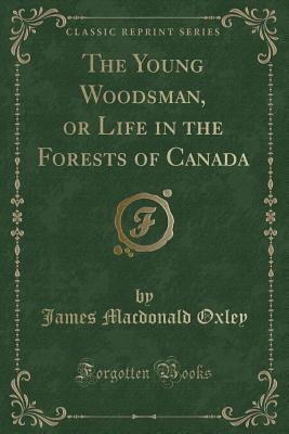 The Young Woodsman, or Life in the Forests of Canada (Classic Reprint) - Oxley, James MacDonald