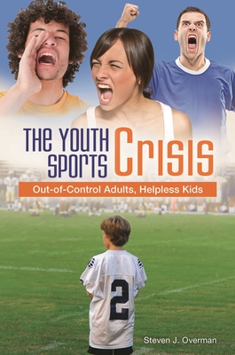 The Youth Sports Crisis: Out-of-Control Adults, Helpless Kids - Overman, Steven J.