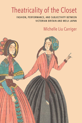Theatricality of the Closet: Fashion, Performance, and Subjectivity Between Victorian Britain and Meiji Japan - Carriger, Michelle Liu