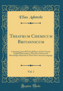 Theatrum Chemicum Britannicum, Vol. 1: Containing Severall Poeticall Pieces of Our Famous English Philosophers, Who Have Written the Hermetique Mysteries in Their Owne Ancient Language (Classic Reprint)