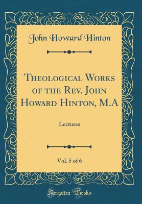 Theological Works of the Rev. John Howard Hinton, M.A, Vol. 5 of 6: Lectures (Classic Reprint) - Hinton, John Howard