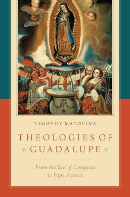 Theologies of Guadalupe: From the Era of Conquest to Pope Francis - Matovina, Timothy