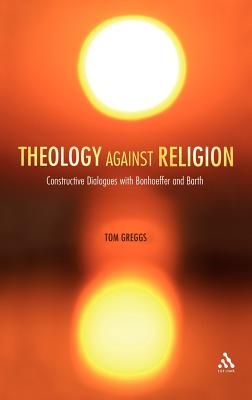 Theology against Religion: Constructive Dialogues with Bonhoeffer and Barth - Greggs, Tom, Dr.