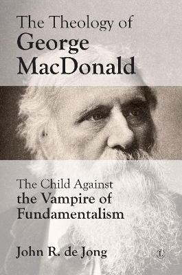 Theology of George MacDonald: The Child Against the Vampire of Fundamentalism - de Jong, John R
