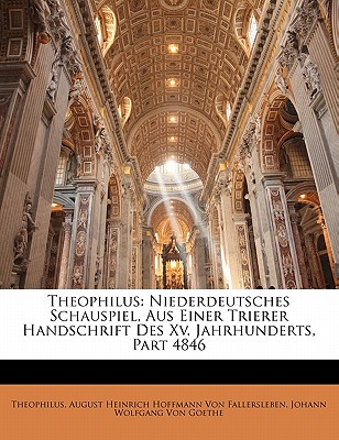 Theophilus: Niederdeutsches Schauspiel, Aus Einer Trierer Handschrift Des XV. Jahrhunderts, Part 4846 - Theophilus, and Von Fallersleben, August Heinrich Hoffma, and Von Goethe, Johann Wolfgang