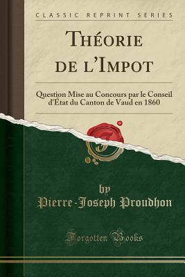 Theorie de L'Impot: Question Mise Au Concours Par Le Conseil D'Etat Du Canton de Vaud En 1860 (Classic Reprint) - Proudhon, Pierre-Joseph