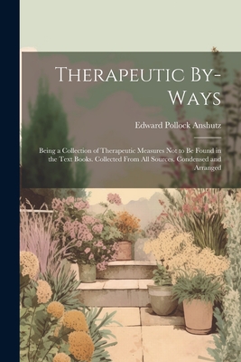 Therapeutic By-Ways: Being a Collection of Therapeutic Measures Not to Be Found in the Text Books. Collected From All Sources. Condensed and Arranged - Anshutz, Edward Pollock