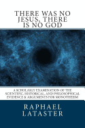 There Was No Jesus, There Is No God: A Scholarly Examination of the Scientific, Historical, and Philosophical Evidence & Arguments for Monotheism
