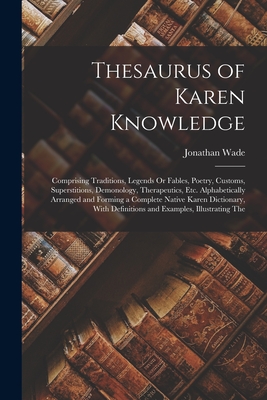 Thesaurus of Karen Knowledge: Comprising Traditions, Legends Or Fables, Poetry, Customs, Superstitions, Demonology, Therapeutics, Etc. Alphabetically Arranged and Forming a Complete Native Karen Dictionary, With Definitions and Examples, Illustrating The - Wade, Jonathan