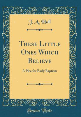 These Little Ones Which Believe: A Plea for Early Baptism (Classic Reprint) - Hall, J a