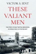 These Valiant Men: The Story of Eight British Servicemen in World War II in the Far East