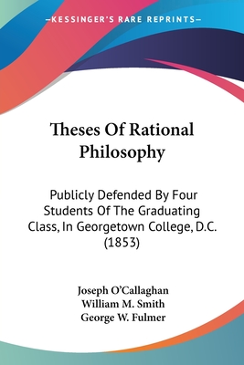 Theses Of Rational Philosophy: Publicly Defended By Four Students Of The Graduating Class, In Georgetown College, D.C. (1853) - O'Callaghan, Joseph, and Smith, William M, and Fulmer, George W