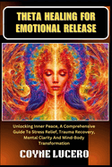 Theta Healing for Emotional Release: Unlocking Inner Peace, A Comprehensive Guide To Stress Relief, Trauma Recovery, Mental Clarity And Mind-Body Transformation