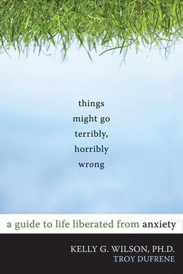 Things Might Go Terribly, Horribly Wrong: A Guide to Life Liberated from Anxiety - Wilson, Kelly G, PhD, and Dufrene, Troy, Ma