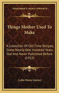 Things Mother Used to Make: A Collection of Old Time Recipes, Some Nearly One Hundred Years Old and Never Published Before (1912)