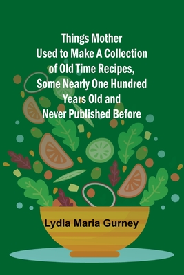 Things Mother Used to Make A Collection of Old Time Recipes, Some Nearly One Hundred Years Old and Never Published Before - Gurney, Lydia Maria