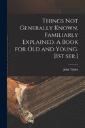 Things Not Generally Known, Familiarly Explained. A Book for Old and Young. [1st Ser.]