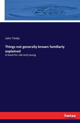 Things not generally known familiarly explained: A book for old and young - Timbs, John