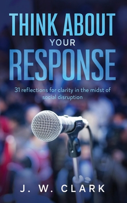 Think About Your Response: 31 reflections for clarity in the midst of social disruption - Clark, J W