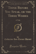 Think Before You Speak, or the Three Wishes: A Tale (Classic Reprint)