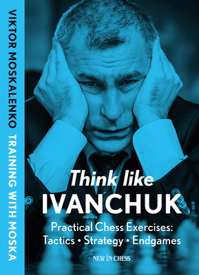 Think Like Ivanchuk: Practical Chess Exercises: Tactics - Strategy - Endgames - Moskalenko, Viktor