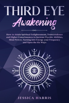 Third Eye Awakening: How to Attain Spiritual Enlightenment, Transcendence and Higher Consciousness to Increase Psychic Abilities, Mind Power, Turning into Energy your Frequency and Open the Six Ways - Harris, Jessica