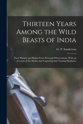 Thirteen Years Among the Wild Beasts of India: Their Haunts and Habits From Personal Observations, With an Account of the Modes and Capturing and Taming Elephants - Sanderson, G P (George P ) (Creator)