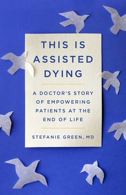 This Is Assisted Dying: A Doctor's Story of Empowering Patients at the End of Life - Green, Stefanie
